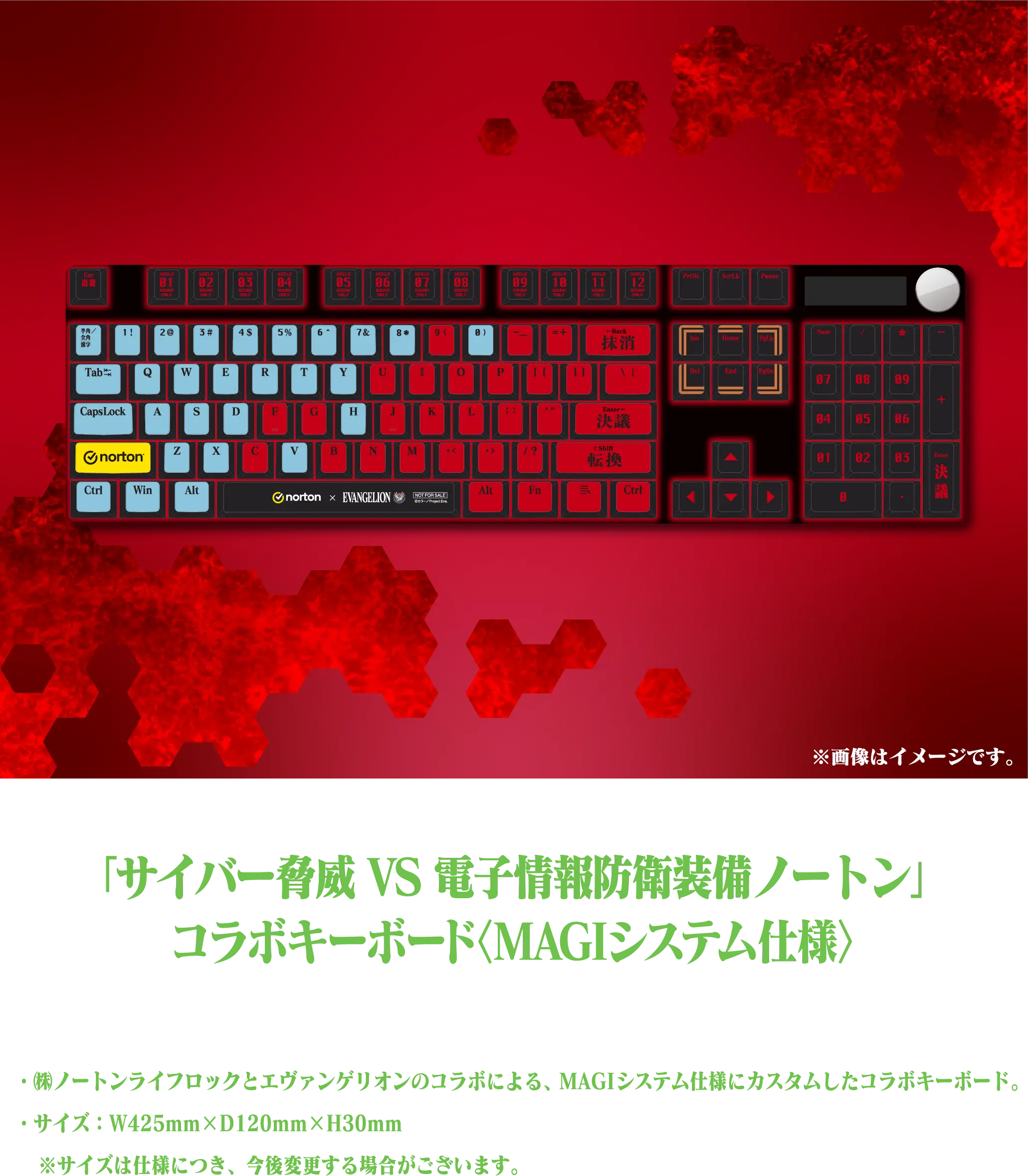 「サイバー脅威 VS 電子情報防衛装備ノートン」コラボキーボード〈MAGIシステム仕様〉・㈱ノートンライフロックとエヴァンゲリオンのコラボによる、MAGIシステム仕様にカスタムしたコラボキーボード。・サイズ：W425mm×D120mm×H30mm ※サイズは仕様につき、今後変更する場合がございます。