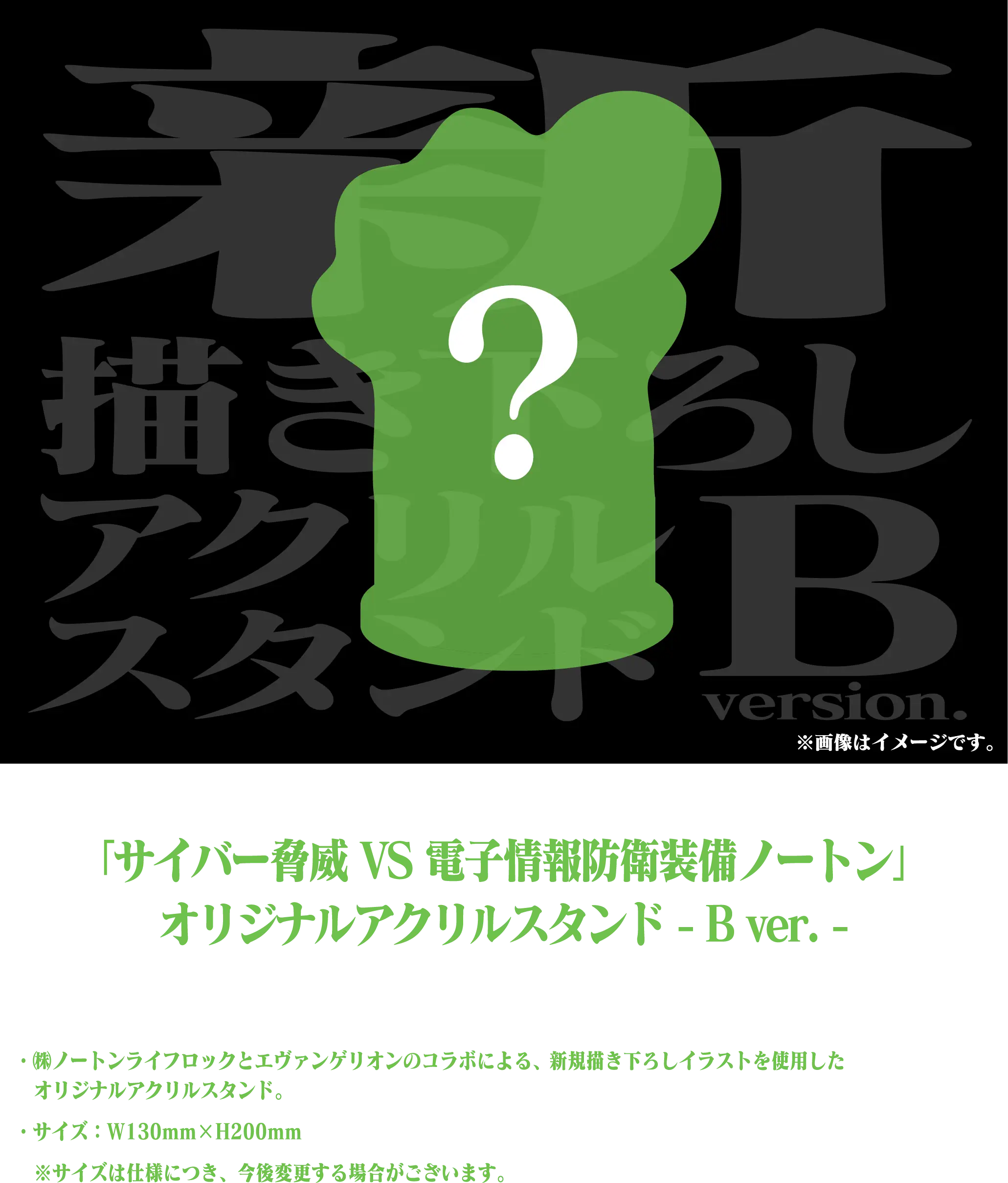 「サイバー脅威 VS 電子情報防衛装備ノートン」オリジナルアクリルスタンド -B ver.- ・㈱ノートンライフロックとエヴァンゲリオンのコラボによる、新規描き下ろしイラストを使用したオリジナルアクリルスタンド。・サイズ：W130mm×H200mm ※サイズは仕様につき、今後変更する場合がございます。