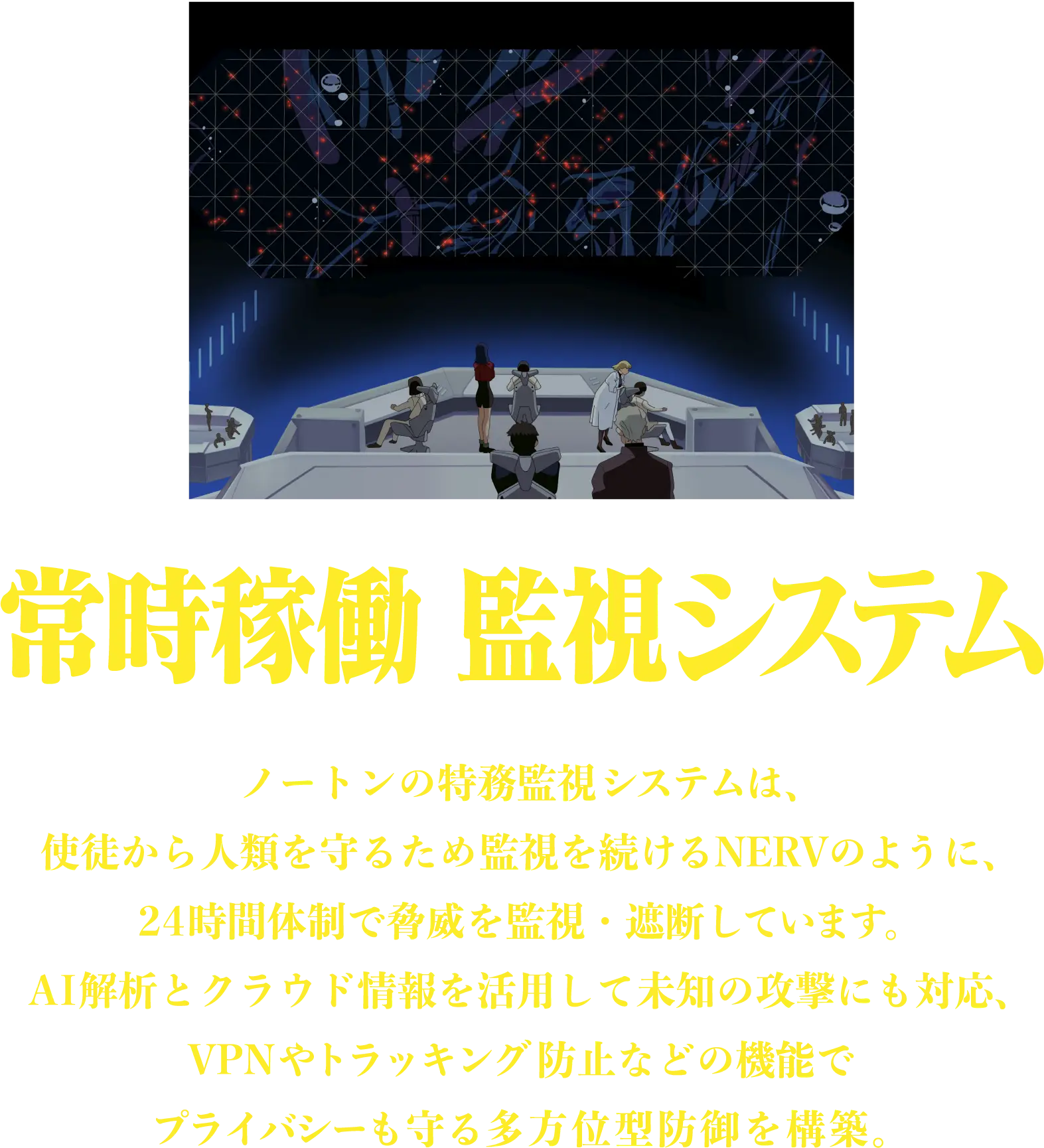 常時稼働 監視システム ノートンの特務監視システムは、使徒から人類を守るため監視を続けるNERVのように、24時間体制で脅威を監視・遮断しています。AI解析とクラウド情報を活用して未知の攻撃にも対応、VPNやトラッキング防止などの機能でプライバシーも守る多方位型防御を構築。