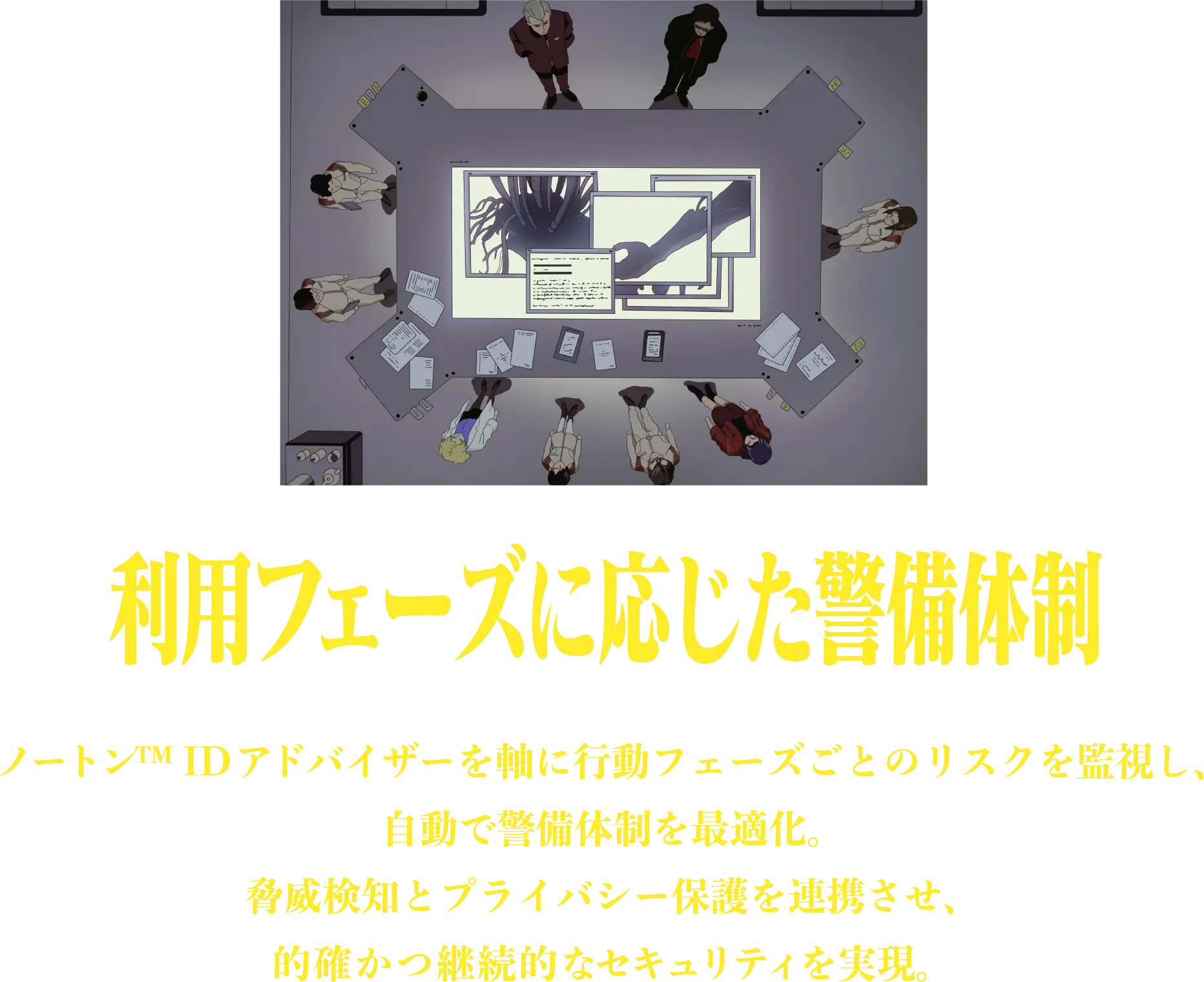 利用フェーズに応じた警備体制 ノートン™ ID アドバイザーを軸に行動フェーズごとのリスクを監視し、自動で警備体制を最適化。脅威検知とプライバシー保護を連携させ、的確かつ継続的なセキュリティを実現。