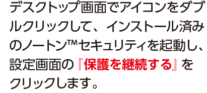 デスクトップ画面でアイコンをダブルクリックして、インストール済みのノートンTM セキュリティを起動し、設定画面の『保護の継続』をクリックします。