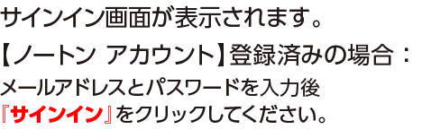 サイン画面が表示されます。【ノートンアカウント】登録済みの場合：メールアドレスとパスワードを入力後『サインイン』をクリックしてください。