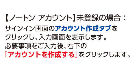 【ノートンアカウント】未登録済みの場合：サインイン画面のアカウント作成タブをクリックし、入力画面を表示します。必要事項をご入力後、右下の『アカウントの作成』をクリックします。