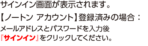 サイン画面が表示されます。【ノートンアカウント】登録済みの場合：メールアドレスとパスワードを入力後『サインイン』タブをクリックしてください。
