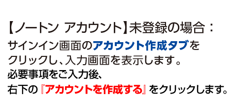 【ノートンアカウント】未登録の場合：サインイン画面のアカウント作成タブをクリックし、入力画面を表示します。必要事項をご入力後、右下の『アカウントを作成する』をクリックします。
