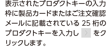 表示されたプロダクトキーの入力枠に製品コードまたはご注文確認メールに記載されている25桁のプロダクトキーを入力しボタンをクリックします。